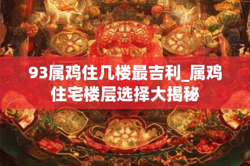 93属鸡住几楼最吉利_属鸡住宅楼层选择大揭秘