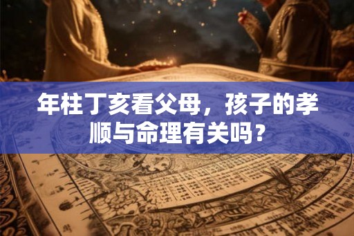年柱丁亥看父母，孩子的孝顺与命理有关吗？