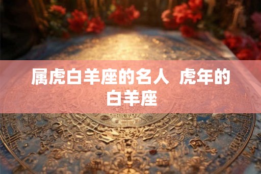 属虎白羊座的名人 虎年的白羊座 属虎白羊座的名人 虎年的白羊座