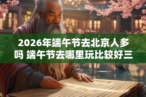 2026年端午节去北京人多吗 端午节去哪里玩比较好三天