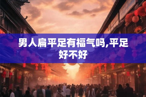 男人扁平足有福气吗,平足好不好 男人扁平足有福气吗,平足好不好