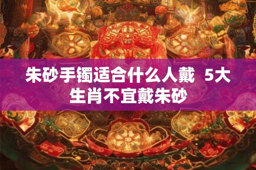 朱砂手镯适合什么人戴 5大生肖不宜戴朱砂 朱砂手镯适合什么人戴 5大生肖不宜戴朱砂