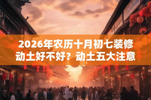2026年农历十月初七装修动土好不好？动土五大注意事项
