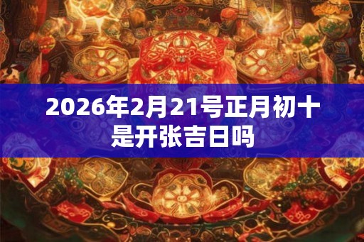 2026年2月21号正月初十是开张吉日吗