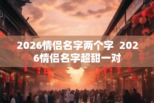 2026情侣名字两个字  2026情侣名字超甜一对