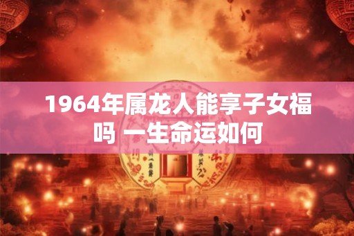 1964年属龙人能享子女福吗 一生命运如何