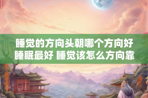 睡觉的方向头朝哪个方向好睡眠最好 睡觉该怎么方向靠才有利于睡眠 睡觉的方向头朝哪个方向好睡眠最好 睡觉该怎么方向靠才有利于睡眠