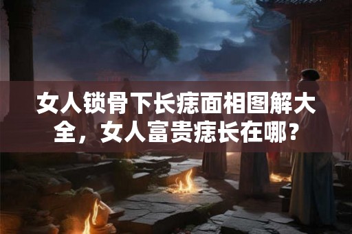 女人锁骨下长痣面相图解大全，女人富贵痣长在哪？