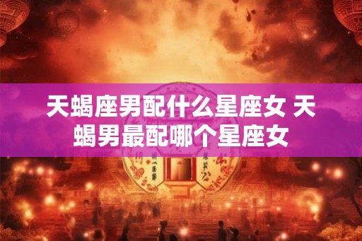 天蝎座男配什么星座女 天蝎男最配哪个星座女