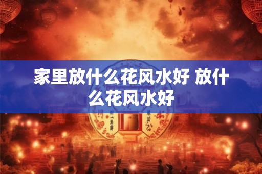 家里放什么花风水好 放什么花风水好