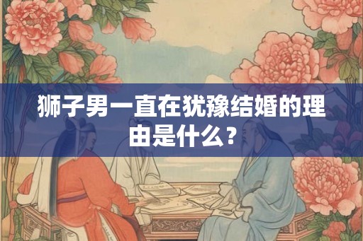 狮子男一直在犹豫结婚的理由是什么？
