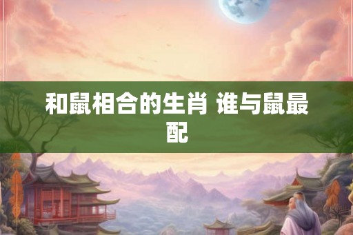 和鼠相合的生肖 谁与鼠最配 和鼠相合的生肖 谁与鼠最配