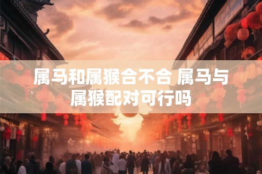 属马和属猴合不合 属马与属猴配对可行吗