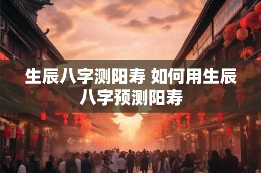 生辰八字测阳寿 如何用生辰八字预测阳寿
