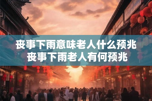 丧事下雨意味老人什么预兆 丧事下雨老人有何预兆