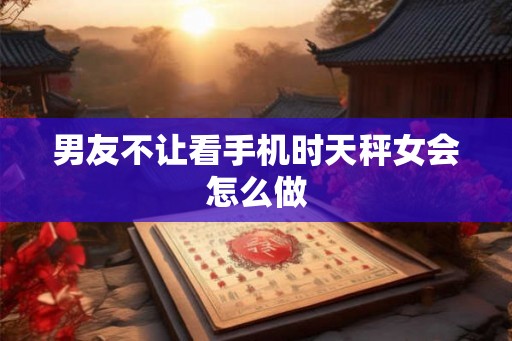 男友不让看手机时天秤女会怎么做