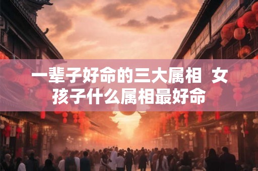 一辈子好命的三大属相  女孩子什么属相最好命