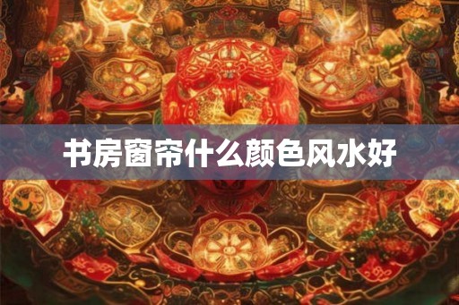 书房窗帘什么颜色风水好