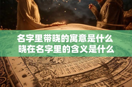 名字里带晓的寓意是什么 晓在名字里的含义是什么