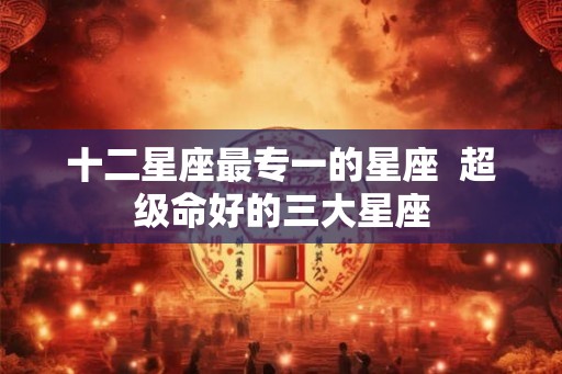 十二星座最专一的星座  超级命好的三大星座