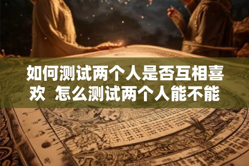 如何测试两个人是否互相喜欢  怎么测试两个人能不能在一起
