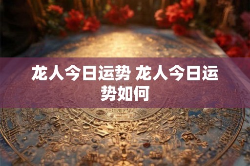 龙人今日运势 龙人今日运势如何