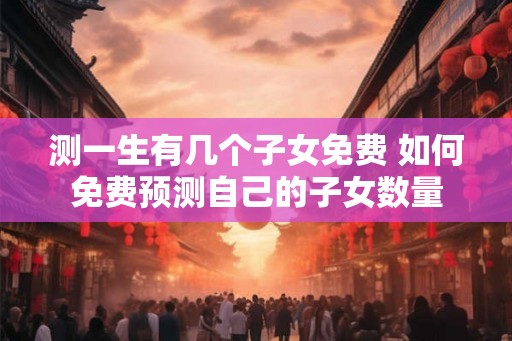 测一生有几个子女免费 如何免费预测自己的子女数量 测一生有几个子女免费 如何免费预测自己的子女数量