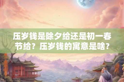 压岁钱是除夕给还是初一春节给？压岁钱的寓意是啥？