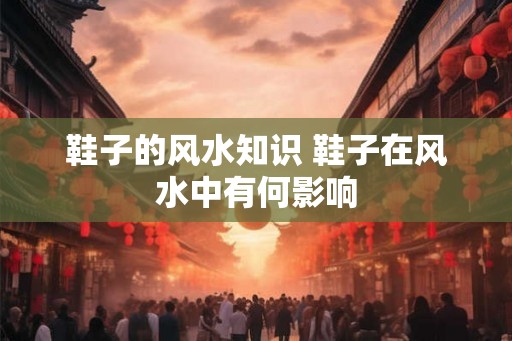 鞋子的风水知识 鞋子在风水中有何影响