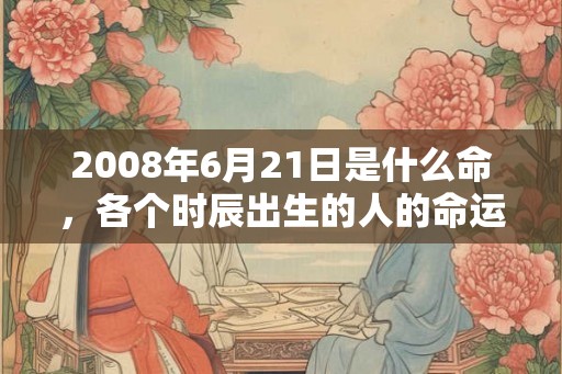 2008年6月21日是什么命,各个时辰出生的人的命运 2008年6月21日是什么命,各个时辰出生的人的命运