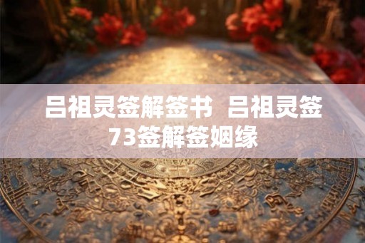吕祖灵签解签书 吕祖灵签73签解签姻缘 吕祖灵签解签书 吕祖灵签73签解签姻缘