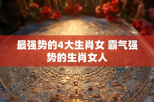 最强势的4大生肖女 霸气强势的生肖女人 最强势的4大生肖女 霸气强势的生肖女人