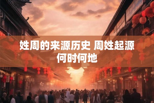 姓周的来源历史 周姓起源何时何地