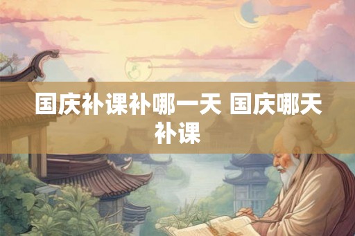 国庆补课补哪一天 国庆哪天补课 国庆补课补哪一天 国庆哪天补课