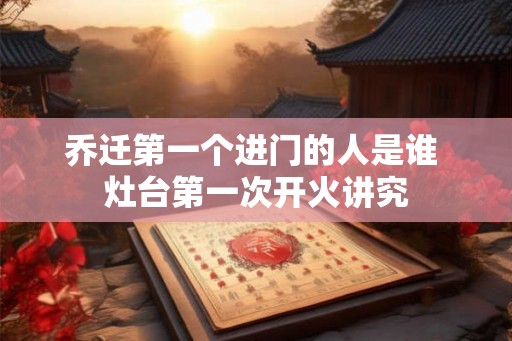 乔迁第一个进门的人是谁 灶台第一次开火讲究 乔迁第一个进门的人是谁 灶台第一次开火讲究