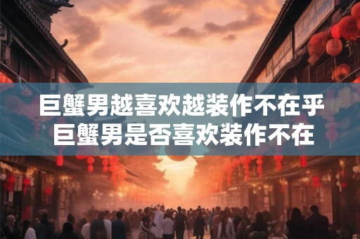 巨蟹男越喜欢越装作不在乎 巨蟹男是否喜欢装作不在乎 巨蟹男越喜欢越装作不在乎 巨蟹男是否喜欢装作不在乎