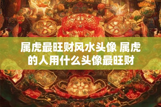 属虎最旺财风水头像 属虎的人用什么头像最旺财