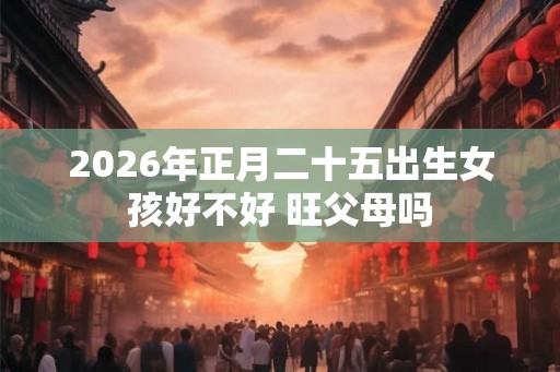 2026年正月二十五出生女孩好不好 旺父母吗