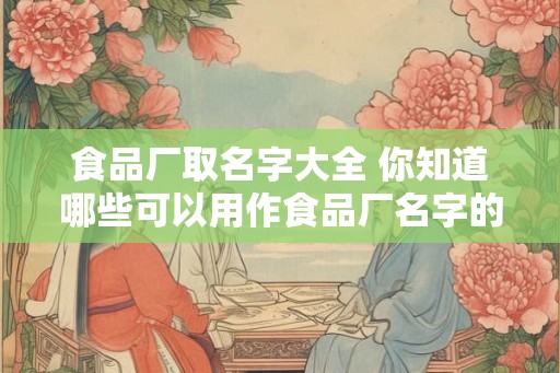 食品厂取名字大全 你知道哪些可以用作食品厂名字的词汇