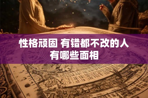 性格顽固 有错都不改的人有哪些面相 性格顽固 有错都不改的人有哪些面相