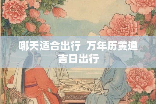 哪天适合出行  万年历黄道吉日出行