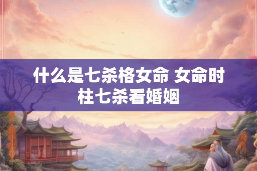 什么是七杀格女命 女命时柱七杀看婚姻 什么是七杀格女命 女命时柱七杀看婚姻
