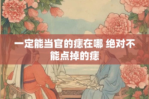 一定能当官的痣在哪 绝对不能点掉的痣