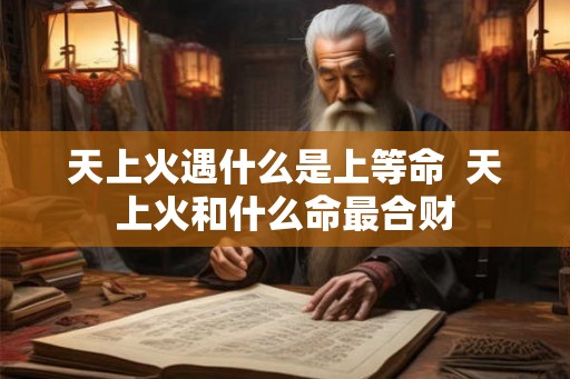 天上火遇什么是上等命  天上火和什么命最合财