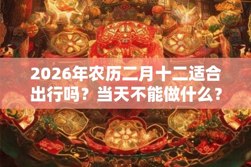 2026年农历二月十二适合出行吗？当天不能做什么？