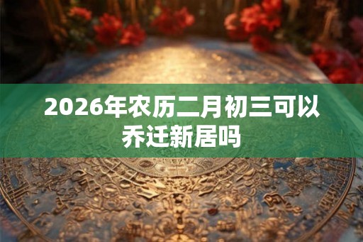 2026年农历二月初三可以乔迁新居吗
