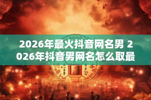 2026年最火抖音网名男 2026年抖音男网名怎么取最火