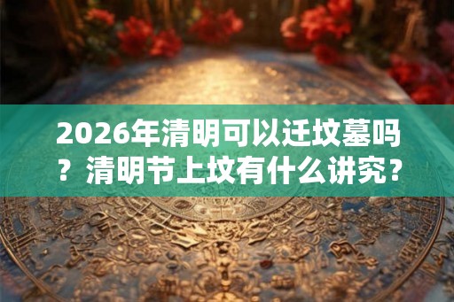 2026年清明可以迁坟墓吗？清明节上坟有什么讲究？