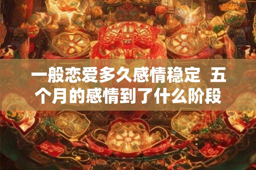 一般恋爱多久感情稳定 五个月的感情到了什么阶段 一般恋爱多久感情稳定 五个月的感情到了什么阶段
