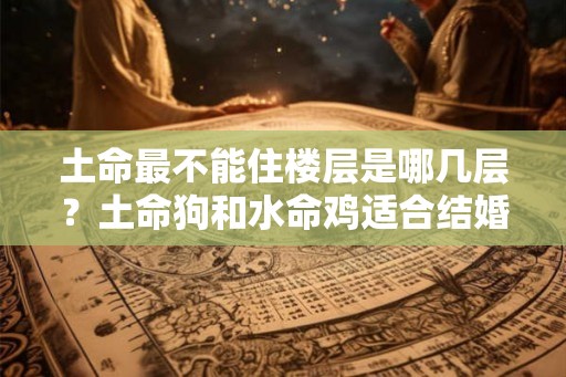 土命最不能住楼层是哪几层？土命狗和水命鸡适合结婚吗？